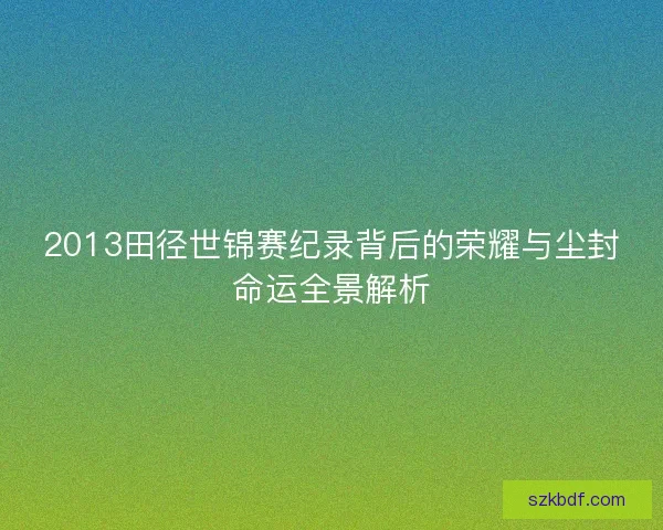 2013田径世锦赛纪录背后的荣耀与尘封命运全景解析