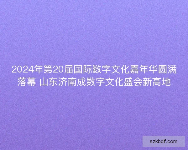 2024年第20届国际数字文化嘉年华圆满落幕 山东济南成数字文化盛会新高地