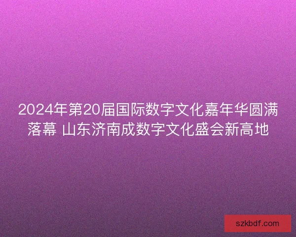 2024年第20届国际数字文化嘉年华圆满落幕 山东济南成数字文化盛会新高地