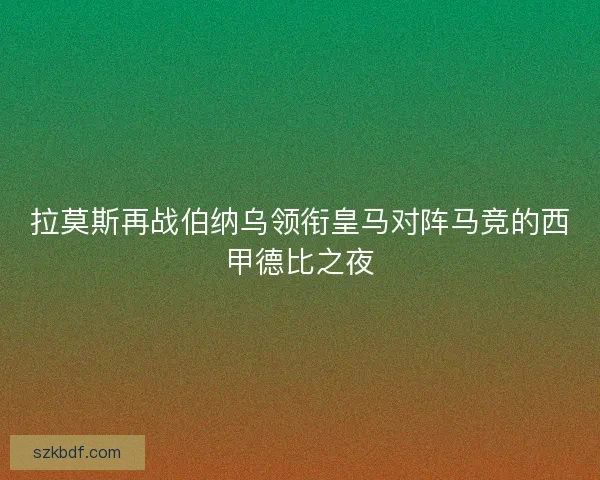 拉莫斯再战伯纳乌领衔皇马对阵马竞的西甲德比之夜